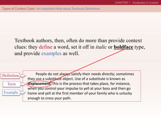 People do not always satisfy their needs directly; sometimes
they use a substitute object. Use of a substitute is known as
displacement. This is the process that takes place, for instance,
when you control your impulse to yell at your boss and then go
home and yell at the first member of your family who is unlucky
enough to cross your path.
Definition
Term
Textbook authors, then, often do more than provide context
clues: they define a word, set it off in italic or boldface type,
and provide examples as well.
Example
 