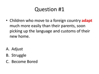 Question #1
• Children who move to a foreign country adapt
much more easily than their parents, soon
picking up the language and customs of their
new home.
A. Adjust
B. Struggle
C. Become Bored
 