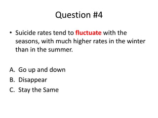 Question #4
• Suicide rates tend to fluctuate with the
seasons, with much higher rates in the winter
than in the summer.
A. Go up and down
B. Disappear
C. Stay the Same
 
