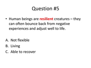 Question #5
• Human beings are resilient creatures – they
can often bounce back from negative
experiences and adjust well to life.
A. Not flexible
B. Living
C. Able to recover
 