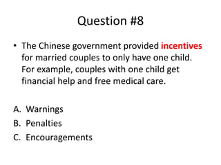 Question #8
• The Chinese government provided incentives
for married couples to only have one child.
For example, couples with one child get
financial help and free medical care.
A. Warnings
B. Penalties
C. Encouragements
 