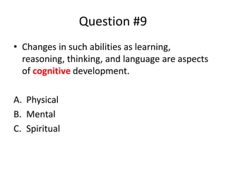 Question #9
• Changes in such abilities as learning,
reasoning, thinking, and language are aspects
of cognitive development.
A. Physical
B. Mental
C. Spiritual
 