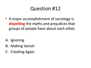 Question #12
• A major accomplishment of sociology is
dispelling the myths and prejudices that
groups of people have about each other.
A. Ignoring
B. Making Vanish
C. Creating Again
 
