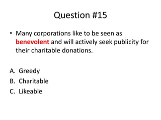 Question #15
• Many corporations like to be seen as
benevolent and will actively seek publicity for
their charitable donations.
A. Greedy
B. Charitable
C. Likeable
 