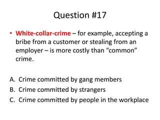 Question #17
• White-collar-crime – for example, accepting a
bribe from a customer or stealing from an
employer – is more costly than “common”
crime.
A. Crime committed by gang members
B. Crime committed by strangers
C. Crime committed by people in the workplace
 