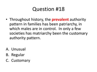 Question #18
• Throughout history, the prevalent authority
pattern in families has been patriarchy, in
which males are in control. In only a few
societies has matriarchy been the customary
authority pattern.
A. Unusual
B. Regular
C. Customary
 