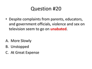 Question #20
• Despite complaints from parents, educators,
and government officials, violence and sex on
television seem to go on unabated.
A. More Slowly
B. Unstopped
C. At Great Expense
 