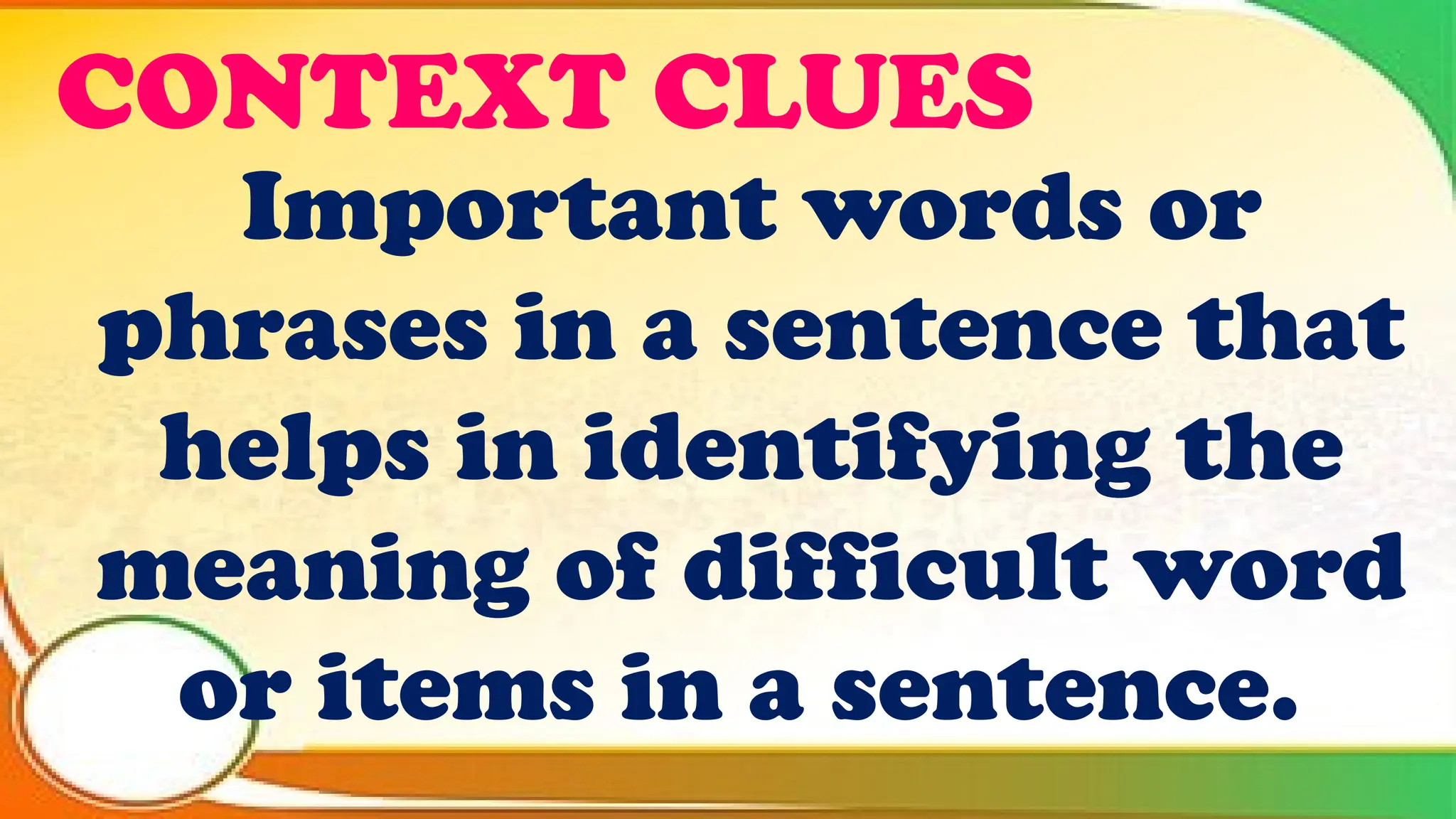 CONTEXT CLUES
Important words or
phrases in a sentence that
helps in identifying the
meaning of difficult word
or items in a sentence.
 