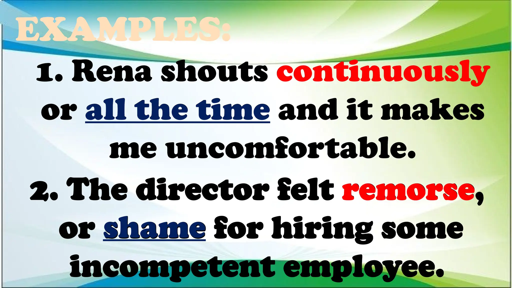 EXAMPLES:
2. The director felt remorse,
or shame for hiring some
incompetent employee.
1. Rena shouts continuously
or all the time and it makes
me uncomfortable.
1. Rena shouts continuously
or all the time and it makes
me uncomfortable.
1. Rena shouts continuously
or all the time and it makes
me uncomfortable.
2. The director felt remorse,
or shame for hiring some
incompetent employee.
2. The director felt remorse,
or shame for hiring some
incompetent employee.
 