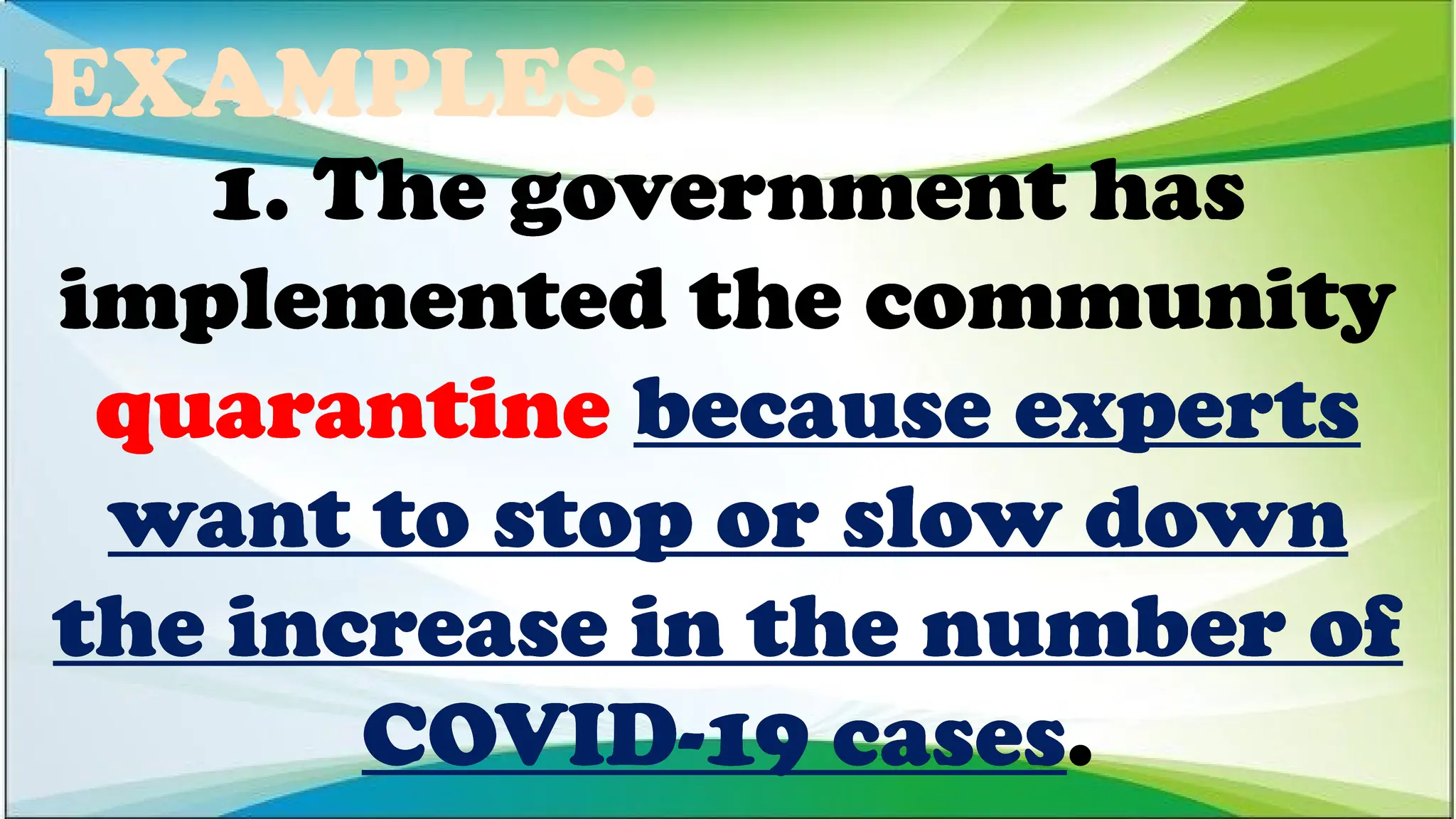 EXAMPLES:
1. The government has
implemented the community
quarantine because experts
want to stop or slow down
the increase in the number of
COVID-19 cases.
1. The government has
implemented the community
quarantine because experts
want to stop or slow down
the increase in the number of
COVID-19 cases.
1. The government has
implemented the community
quarantine because experts
want to stop or slow down
the increase in the number of
COVID-19 cases.
 