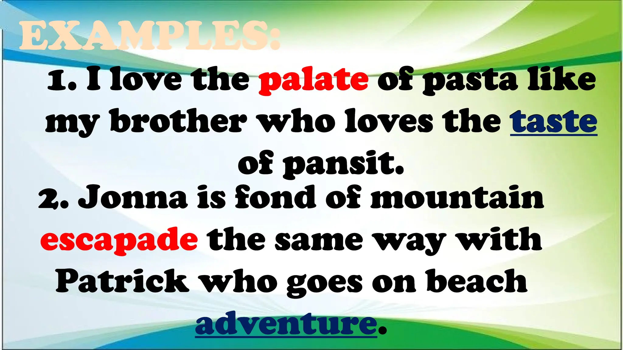 EXAMPLES:
2. Jonna is fond of mountain
escapade the same way with
Patrick who goes on beach
adventure.
1. I love the palate of pasta like
my brother who loves the taste
of pansit.
1. I love the palate of pasta like
my brother who loves the taste
of pansit.
1. I love the palate of pasta like
my brother who loves the taste
of pansit.
2. Jonna is fond of mountain
escapade the same way with
Patrick who goes on beach
adventure.
2. Jonna is fond of mountain
escapade the same way with
Patrick who goes on beach
adventure.
 