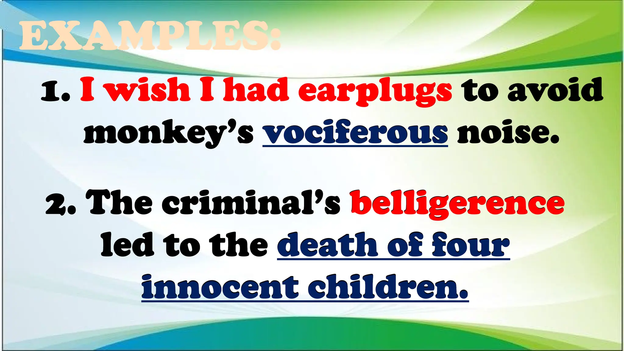 EXAMPLES:
2. The criminal’s belligerence
led to the death of four
innocent children.
1. I wish I had earplugs to avoid
monkey’s vociferous noise.
1. I wish I had earplugs to avoid
monkey’s vociferous noise.
1. I wish I had earplugs to avoid
monkey’s vociferous noise.
2. The criminal’s belligerence
led to the death of four
innocent children.
2. The criminal’s belligerence
led to the death of four
innocent children.
 