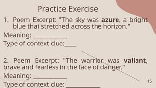 Practice Exercise
1. Poem Excerpt: "The sky was azure, a bright
blue that stretched across the horizon."
Meaning: ____________
Type of context clue:____
2. Poem Excerpt: "The warrior was valiant,
brave and fearless in the face of danger."
Meaning: ____________
Type of context clue: ____________
15
 