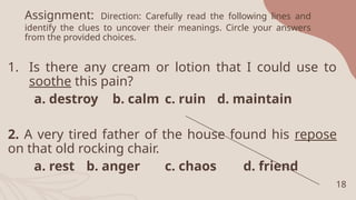 Assignment: Direction: Carefully read the following lines and
identify the clues to uncover their meanings. Circle your answers
from the provided choices.
1. Is there any cream or lotion that I could use to
soothe this pain?
a. destroy b. calm c. ruin d. maintain
2. A very tired father of the house found his repose
on that old rocking chair.
a. rest b. anger c. chaos d. friend
18
 