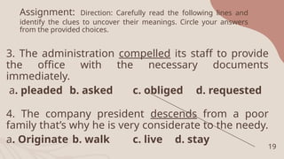 Assignment: Direction: Carefully read the following lines and
identify the clues to uncover their meanings. Circle your answers
from the provided choices.
3. The administration compelled its staff to provide
the office with the necessary documents
immediately.
a. pleaded b. asked c. obliged d. requested
4. The company president descends from a poor
family that’s why he is very considerate to the needy.
a. Originate b. walk c. live d. stay
19
 