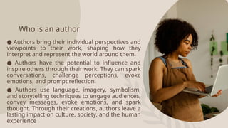 Who is an author
● Authors bring their individual perspectives and
viewpoints to their work, shaping how they
interpret and represent the world around them.
● Authors have the potential to influence and
inspire others through their work. They can spark
conversations, challenge perceptions, evoke
emotions, and prompt reflection.
● Authors use language, imagery, symbolism,
and storytelling techniques to engage audiences,
convey messages, evoke emotions, and spark
thought. Through their creations, authors leave a
lasting impact on culture, society, and the human
experience
 