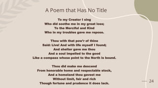 24
A Poem that Has No Title
To my Creator I sing
Who did soothe me in my great loss;
To the Merciful and Kind
Who in my troubles gave me repose.
Thou with that pow'r of thine
Said: Live! And with life myself I found;
And shelter gave me thou
And a soul impelled to the good
Like a compass whose point to the North is bound.
Thou did make me descend
From honorable home and respectable stock,
And a homeland thou gavest me
Without limit, fair and rich
Though fortune and prudence it does lack.
 