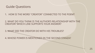 Guide Questions
1. HOW IS THE WORD "CREATOR" CONNECTED TO THE POEM?
2. WHAT DO YOU THINK IS THE AUTHOR’S RELATIONSHIP WITH THE
CREATOR? WHICH LINE SUPPORTS YOUR ANSWER?
3. WHAT DID THE CREATOR DO WITH HIS TROUBLES?
4. WHOSE POWER IS MENTIONED IN THE SECOND STANZA?
25
 