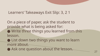 Learners’ Takeaways Exit Slip: 3, 2 1
27
On a piece of paper, ask the student to
provide what is being asked for:
● Write three things you learned from this
lesson.
● List down two things you want to learn
more about.
● Ask one question about the lesson.
 