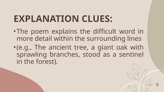 EXPLANATION CLUES:
•The poem explains the difficult word in
more detail within the surrounding lines
•(e.g., The ancient tree, a giant oak with
sprawling branches, stood as a sentinel
in the forest).
9
 