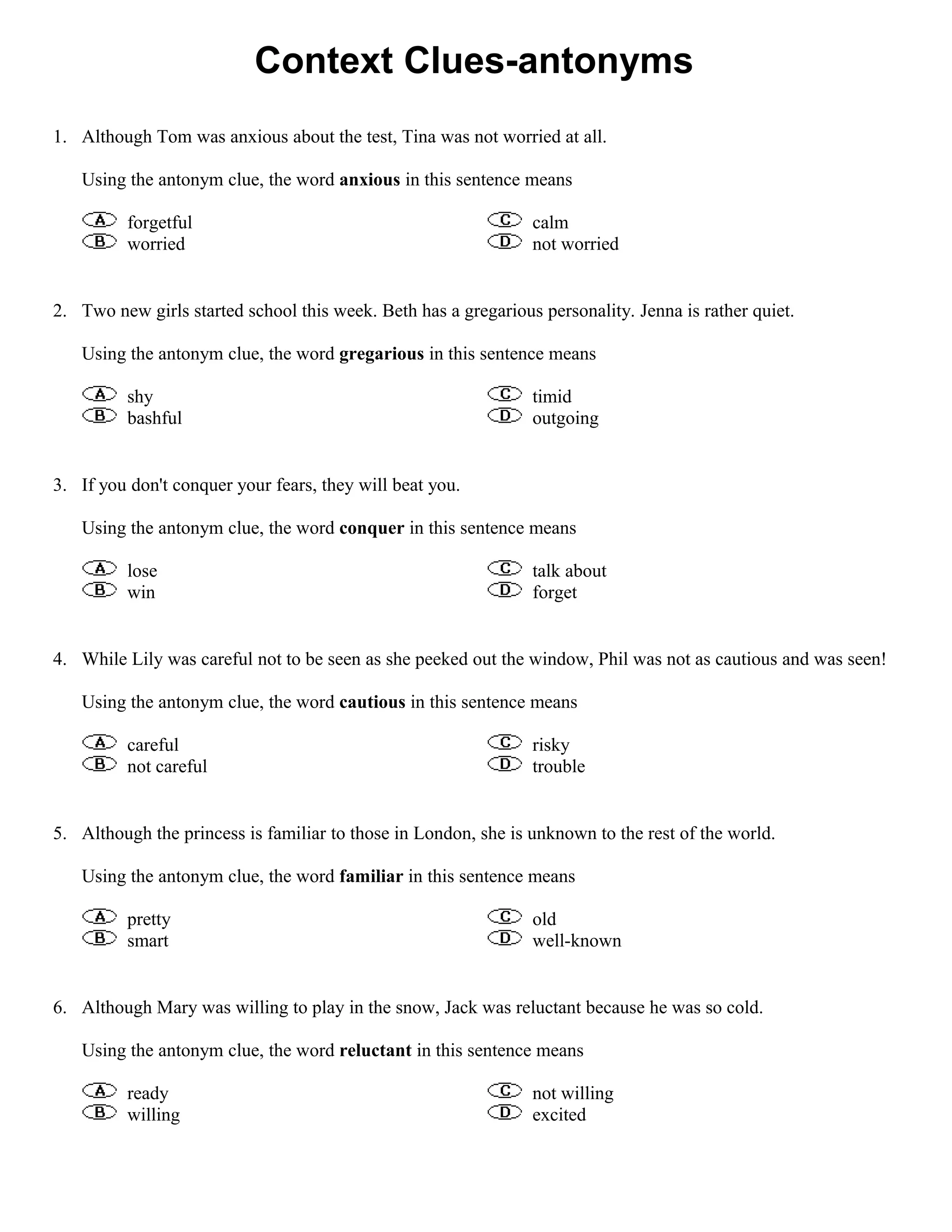 Context Clues-antonyms
1. Although Tom was anxious about the test, Tina was not worried at all.
Using the antonym clue, the word anxious in this sentence means
forgetful
worried
calm
not worried
2. Two new girls started school this week. Beth has a gregarious personality. Jenna is rather quiet.
Using the antonym clue, the word gregarious in this sentence means
shy
bashful
timid
outgoing
3. If you don't conquer your fears, they will beat you.
Using the antonym clue, the word conquer in this sentence means
lose
win
talk about
forget
4. While Lily was careful not to be seen as she peeked out the window, Phil was not as cautious and was seen!
Using the antonym clue, the word cautious in this sentence means
careful
not careful
risky
trouble
5. Although the princess is familiar to those in London, she is unknown to the rest of the world.
Using the antonym clue, the word familiar in this sentence means
pretty
smart
old
well-known
6. Although Mary was willing to play in the snow, Jack was reluctant because he was so cold.
Using the antonym clue, the word reluctant in this sentence means
ready
willing
not willing
excited