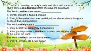 1. I asked if I could go to Jacky's party, and Mom said she would have to
give it some consideration before she gave me an answer.
The word consideration means _______________.
a. paint b. thought c. flame d. mistake
2. Though Samantha's test was partially done, she received a low grade
because it was not complete.
The word partially means __________________.
a. badly b. finally c. completely d. incomplete
3. Although the princess is familiar to those in London, she is unknown
to the rest of the world.
The word familiar in this sentence means _____________________.
a. pretty b. smart c. old d. well-known
 