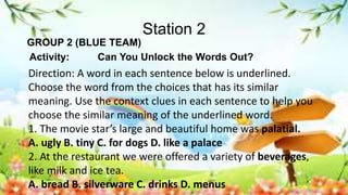 Station 2
GROUP 2 (BLUE TEAM)
Activity: Can You Unlock the Words Out?
Direction: A word in each sentence below is underlined.
Choose the word from the choices that has its similar
meaning. Use the context clues in each sentence to help you
choose the similar meaning of the underlined word.
1. The movie star’s large and beautiful home was palatial.
A. ugly B. tiny C. for dogs D. like a palace
2. At the restaurant we were offered a variety of beverages,
like milk and ice tea.
A. bread B. silverware C. drinks D. menus
 