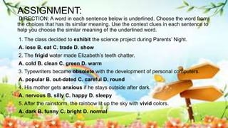ASSIGNMENT:
DIRECTION: A word in each sentence below is underlined. Choose the word from
the choices that has its similar meaning. Use the context clues in each sentence to
help you choose the similar meaning of the underlined word.
1. The class decided to exhibit the science project during Parents’ Night.
A. lose B. eat C. trade D. show
2. The frigid water made Elizabeth’s teeth chatter.
A. cold B. clean C. green D. warm
3. Typewriters became obsolete with the development of personal computers.
A. popular B. out-dated C. careful D. round
4. His mother gets anxious if he stays outside after dark.
A. nervous B. silly C. happy D. sleepy
5. After the rainstorm, the rainbow lit up the sky with vivid colors.
A. dark B. funny C. bright D. normal
 
