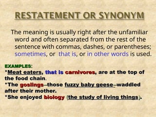 The meaning is usually right after the unfamiliar
word and often separated from the rest of the
sentence with commas, dashes, or parentheses;
sometimes, or that is, or in other words is used.
EXAMPLES
EXAMPLES:
:
*
*Meat eaters
Meat eaters,
, that is
that is carnivores
carnivores, are at the top of
, are at the top of
the food chain
the food chain.
.
*The
*The goslings
goslings--
--those
those fuzzy baby geese
fuzzy baby geese-
--
-waddled
waddled
after their mother.
after their mother.
*She enjoyed
*She enjoyed biology
biology (
(the study of living things
the study of living things)
).
.
 