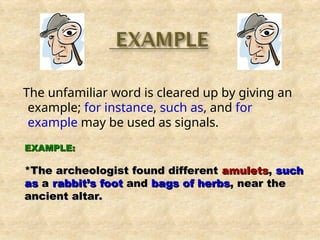 The unfamiliar word is cleared up by giving an
example; for instance, such as, and for
example may be used as signals.
EXAMPLE:
EXAMPLE:
*The archeologist found different
*The archeologist found different amulets
amulets,
, such
such
as
as a
a rabbit’s foot
rabbit’s foot and
and bags of herbs
bags of herbs, near the
, near the
ancient altar.
ancient altar.
 