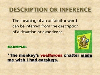 The meaning of an unfamiliar word
can be inferred from the description
of a situation or experience.
EXAMPLE:
EXAMPLE:
*The monkey’s
*The monkey’s vociferous
vociferous chatter
chatter made
made
me wish I had earplugs.
me wish I had earplugs.
 