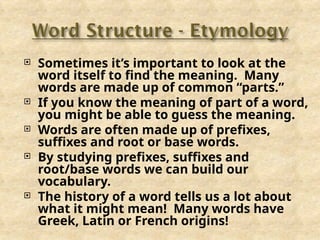  Sometimes it’s important to look at the
word itself to find the meaning. Many
words are made up of common “parts.”
 If you know the meaning of part of a word,
you might be able to guess the meaning.
 Words are often made up of prefixes,
suffixes and root or base words.
 By studying prefixes, suffixes and
root/base words we can build our
vocabulary.
 The history of a word tells us a lot about
what it might mean! Many words have
Greek, Latin or French origins!
 