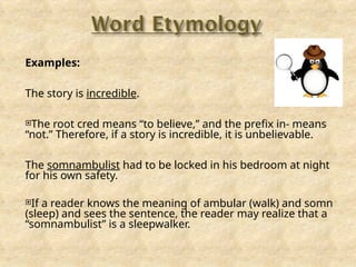 Examples:
The story is incredible.
The root cred means “to believe,” and the prefix in- means
“not.” Therefore, if a story is incredible, it is unbelievable.
The somnambulist had to be locked in his bedroom at night
for his own safety.
If a reader knows the meaning of ambular (walk) and somn
(sleep) and sees the sentence, the reader may realize that a
“somnambulist” is a sleepwalker.
 