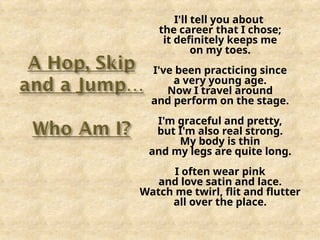 I'll tell you about
the career that I chose;
it definitely keeps me
on my toes.
I've been practicing since
a very young age.
Now I travel around
and perform on the stage.
I'm graceful and pretty,
but I'm also real strong.
My body is thin
and my legs are quite long.
I often wear pink
and love satin and lace.
Watch me twirl, flit and flutter
all over the place.
 