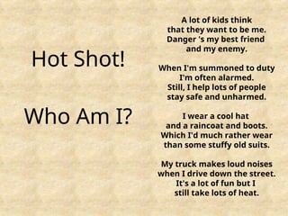 Hot Shot!
Who Am I?
A lot of kids think
that they want to be me.
Danger 's my best friend
and my enemy.
When I'm summoned to duty
I'm often alarmed.
Still, I help lots of people
stay safe and unharmed.
I wear a cool hat
and a raincoat and boots.
Which I'd much rather wear
than some stuffy old suits.
My truck makes loud noises
when I drive down the street.
It's a lot of fun but I
still take lots of heat.
 