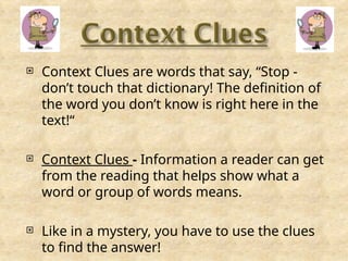  Context Clues are words that say, “Stop -
don’t touch that dictionary! The definition of
the word you don’t know is right here in the
text!“
 Context Clues - Information a reader can get
from the reading that helps show what a
word or group of words means.
 Like in a mystery, you have to use the clues
to find the answer!
 