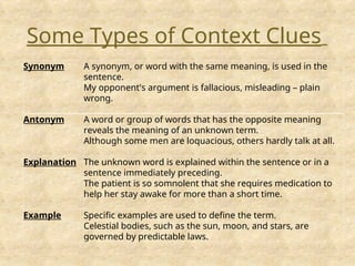 Synonym A synonym, or word with the same meaning, is used in the
sentence.
My opponent's argument is fallacious, misleading – plain
wrong.
Antonym A word or group of words that has the opposite meaning
reveals the meaning of an unknown term.
Although some men are loquacious, others hardly talk at all.
Explanation The unknown word is explained within the sentence or in a
sentence immediately preceding.
The patient is so somnolent that she requires medication to
help her stay awake for more than a short time.
Example Specific examples are used to define the term.
Celestial bodies, such as the sun, moon, and stars, are
governed by predictable laws.
Some Types of Context Clues
 