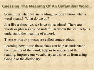 Sometimes when we are reading, we don’t know what a
word means! What do we do?
Just like a detective, we have to use clues! There are
words or phrases around unfamiliar words that can help us
understand the meaning of a word.
These words or phrases are called context clues.
Learning how to use these clues can help us understand
the meaning of the word, help us to understand the
reading, improve our vocabulary and save us from using
Google or the dictionary!
 