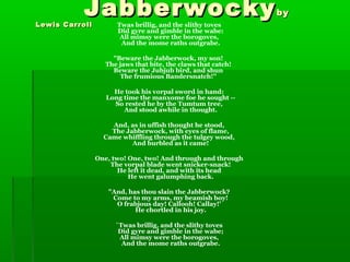 JabberwockyJabberwockybyby
Lewis CarrollLewis Carroll Twas brillig, and the slithy toves
Did gyre and gimble in the wabe:
All mimsy were the borogoves,
And the mome raths outgrabe.
"Beware the Jabberwock, my son!
The jaws that bite, the claws that catch!
Beware the Jubjub bird, and shun
The frumious Bandersnatch!"
He took his vorpal sword in hand:
Long time the manxome foe he sought --
So rested he by the Tumtum tree,
And stood awhile in thought.
And, as in uffish thought he stood,
The Jabberwock, with eyes of flame,
Came whiffling through the tulgey wood,
And burbled as it came!
One, two! One, two! And through and through
The vorpal blade went snicker-snack!
He left it dead, and with its head
He went galumphing back.
"And, has thou slain the Jabberwock?
Come to my arms, my beamish boy!
O frabjous day! Callooh! Callay!'
He chortled in his joy.
`Twas brillig, and the slithy toves
Did gyre and gimble in the wabe;
All mimsy were the borogoves,
And the mome raths outgrabe.
 