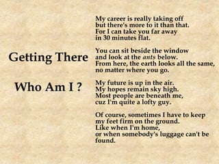 Getting There
Who Am I ?
My career is really taking off
but there's more to it than that.
For I can take you far away
in 30 minutes flat.
You can sit beside the window
and look at the ants below.
From here, the earth looks all the same,
no matter where you go.
My future is up in the air.
My hopes remain sky high.
Most people are beneath me,
cuz I'm quite a lofty guy.
Of course, sometimes I have to keep
my feet firm on the ground.
Like when I'm home,
or when somebody's luggage can't be
found.
 