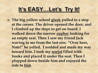  The big yellow school gleek pulled to a stop
at the corner. The driver opened the door, and
I climbed up the steps to get on board. I
walked down the narrow zupher looking for
an empty seat. Then I saw my friend Jack
waving to me from the last row. “Over here,
Nate!” he yelled. I nodded and made my way
toward him. I took my norjot filled with
books and placed it under the seat. Then I
plopped down beside him and enjoyed the
ride to blat.
 