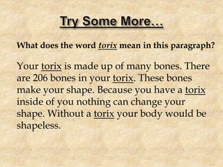What does the word torix mean in this paragraph?
Your torix is made up of many bones. There
are 206 bones in your torix. These bones
make your shape. Because you have a torix
inside of you nothing can change your
shape. Without a torix your body would be
shapeless.
 
