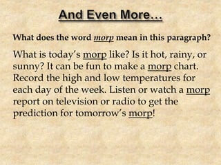 What does the word morp mean in this paragraph?
What is today’s morp like? Is it hot, rainy, or
sunny? It can be fun to make a morp chart.
Record the high and low temperatures for
each day of the week. Listen or watch a morp
report on television or radio to get the
prediction for tomorrow’s morp!
 