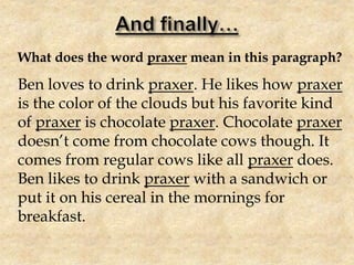 What does the word praxer mean in this paragraph?
Ben loves to drink praxer. He likes how praxer
is the color of the clouds but his favorite kind
of praxer is chocolate praxer. Chocolate praxer
doesn’t come from chocolate cows though. It
comes from regular cows like all praxer does.
Ben likes to drink praxer with a sandwich or
put it on his cereal in the mornings for
breakfast.
 