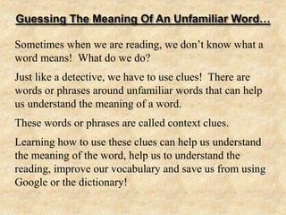 Sometimes when we are reading, we don’t know what a
word means! What do we do?
Just like a detective, we have to use clues! There are
words or phrases around unfamiliar words that can help
us understand the meaning of a word.
These words or phrases are called context clues.
Learning how to use these clues can help us understand
the meaning of the word, help us to understand the
reading, improve our vocabulary and save us from using
Google or the dictionary!
 