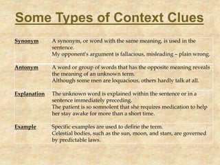 Synonym A synonym, or word with the same meaning, is used in the
sentence.
My opponent's argument is fallacious, misleading – plain wrong.
Antonym A word or group of words that has the opposite meaning reveals
the meaning of an unknown term.
Although some men are loquacious, others hardly talk at all.
Explanation The unknown word is explained within the sentence or in a
sentence immediately preceding.
The patient is so somnolent that she requires medication to help
her stay awake for more than a short time.
Example Specific examples are used to define the term.
Celestial bodies, such as the sun, moon, and stars, are governed
by predictable laws.
Some Types of Context Clues
 