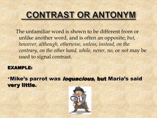The unfamiliar word is shown to be different from or
unlike another word, and is often an opposite; but,
however, although, otherwise, unless, instead, on the
contrary, on the other hand, while, never, no, or not may be
used to signal contrast.
EXAMPLE:
*Mike’s parrot was loquacious, but Maria’s said
very little.
 