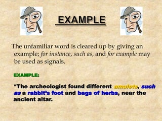 The unfamiliar word is cleared up by giving an
example; for instance, such as, and for example may
be used as signals.
EXAMPLE:
*The archeologist found different amulets, such
as a rabbit’s foot and bags of herbs, near the
ancient altar.
 
