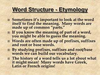  Sometimes it’s important to look at the word
itself to find the meaning. Many words are
made up of common “parts.”
 If you know the meaning of part of a word,
you might be able to guess the meaning.
 Words are often made up of prefixes, suffixes
and root or base words.
 By studying prefixes, suffixes and root/base
words we can build our vocabulary.
 The history of a word tells us a lot about what
it might mean! Many words have Greek,
Latin or French origins!
 
