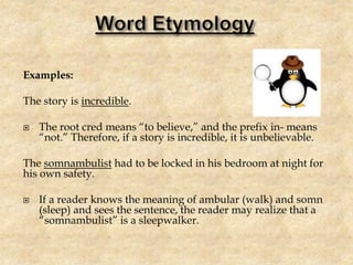 Examples:
The story is incredible.
 The root cred means “to believe,” and the prefix in- means
“not.” Therefore, if a story is incredible, it is unbelievable.
The somnambulist had to be locked in his bedroom at night for
his own safety.
 If a reader knows the meaning of ambular (walk) and somn
(sleep) and sees the sentence, the reader may realize that a
“somnambulist” is a sleepwalker.
 